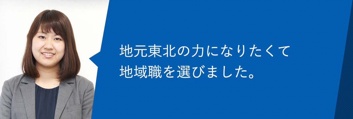 地元東北の力になりたくて地域職を選びました。