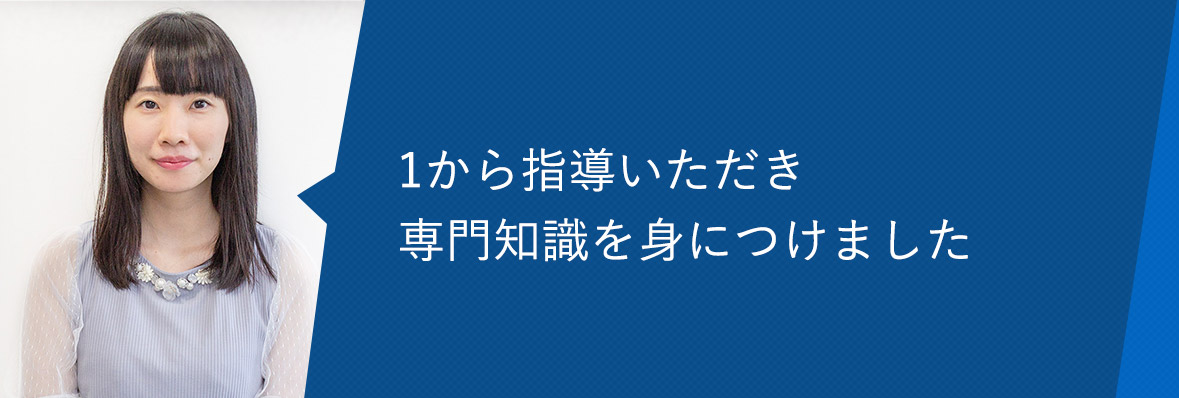 1から指導いただき専門知識を身につけました